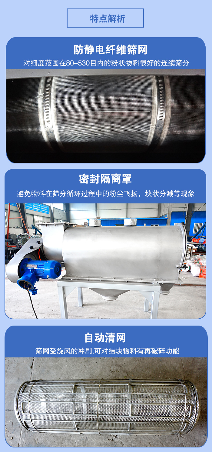 气旋筛的特点：防静电纤维筛网:对细度范围在80-530目内的粉状物料很好的连续筛分。密封隔离罩：避免物料在筛分循环过程中的粉尘飞扬，块状分溅等现象。自动清网，筛网受旋风的冲刷，可对结块物料有破碎功能。